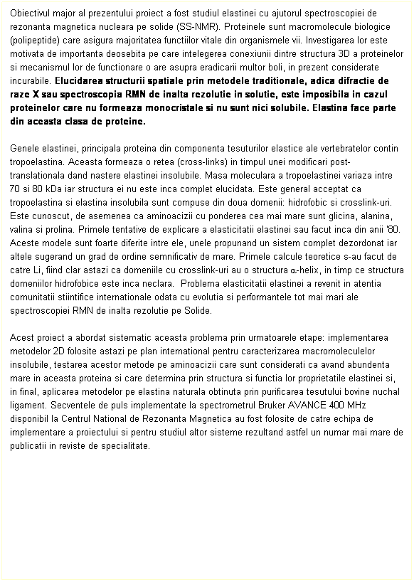 Text Box: Obiectivul major al prezentului proiect a fost studiul elastinei cu ajutorul spectroscopiei de rezonanta magnetica nucleara pe solide (SS-NMR). Proteinele sunt macromolecule biologice (polipeptide) care asigura majoritatea functiilor vitale din organismele vii. Investigarea lor este motivata de importanta deosebita pe care intelegerea conexiunii dintre structura 3D a proteinelor si mecanismul lor de functionare o are asupra eradicarii multor boli, in prezent considerate incurabile. Elucidarea structurii spatiale prin metodele traditionale, adica difractie de raze X sau spectroscopia RMN de inalta rezolutie in solutie, este imposibila in cazul proteinelor care nu formeaza monocristale si nu sunt nici solubile. Elastina face parte din aceasta clasa de proteine. 
 
Genele elastinei, principala proteina din componenta tesuturilor elastice ale vertebratelor contin tropoelastina. Aceasta formeaza o retea (cross-links) in timpul unei modificari post-translationala dand nastere elastinei insolubile. Masa moleculara a tropoelastinei variaza intre 70 si 80 kDa iar structura ei nu este inca complet elucidata. Este general acceptat ca tropoelastina si elastina insolubila sunt compuse din doua domenii: hidrofobic si crosslink-uri. Este cunoscut, de asemenea ca aminoacizii cu ponderea cea mai mare sunt glicina, alanina, valina si prolina. Primele tentative de explicare a elasticitatii elastinei sau facut inca din anii 80.  Aceste modele sunt foarte diferite intre ele, unele propunand un sistem complet dezordonat iar altele sugerand un grad de ordine semnificativ de mare. Primele calcule teoretice s-au facut de catre Li, fiind clar astazi ca domeniile cu crosslink-uri au o structura a-helix, in timp ce structura domeniilor hidrofobice este inca neclara.  Problema elasticitatii elastinei a revenit in atentia comunitatii stiintifice internationale odata cu evolutia si performantele tot mai mari ale spectroscopiei RMN de inalta rezolutie pe Solide. 
 
Acest proiect a abordat sistematic aceasta problema prin urmatoarele etape: implementarea metodelor 2D folosite astazi pe plan international pentru caracterizarea macromoleculelor insolubile, testarea acestor metode pe aminoacizii care sunt considerati ca avand abundenta mare in aceasta proteina si care determina prin structura si functia lor proprietatile elastinei si, in final, aplicarea metodelor pe elastina naturala obtinuta prin purificarea tesutului bovine nuchal ligament. Secventele de puls implementate la spectrometrul Bruker AVANCE 400 MHz disponibil la Centrul National de Rezonanta Magnetica au fost folosite de catre echipa de implementare a proiectului si pentru studiul altor sisteme rezultand astfel un numar mai mare de publicatii in reviste de specialitate.
