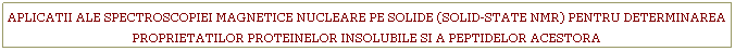 Text Box: APLICATII ALE SPECTROSCOPIEI MAGNETICE NUCLEARE PE SOLIDE (SOLID-STATE NMR) PENTRU DETERMINAREA PROPRIETATILOR PROTEINELOR INSOLUBILE SI A PEPTIDELOR ACESTORA
