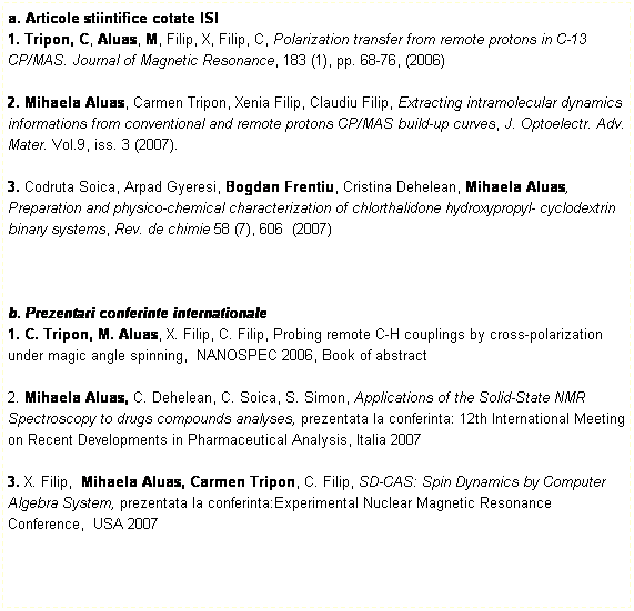 Text Box: a. Articole stiintifice cotate ISI
1. Tripon, C, Aluas, M, Filip, X, Filip, C, Polarization transfer from remote protons in C-13 CP/MAS. Journal of Magnetic Resonance, 183 (1), pp. 68-76, (2006)
 
2. Mihaela Aluas, Carmen Tripon, Xenia Filip, Claudiu Filip, Extracting intramolecular dynamics informations from conventional and remote protons CP/MAS build-up curves, J. Optoelectr. Adv. Mater. Vol.9, iss. 3 (2007). 
 
3. Codruta Soica, Arpad Gyeresi, Bogdan Frentiu, Cristina Dehelean, Mihaela Aluas, Preparation and physico-chemical characterization of chlorthalidone hydroxypropyl- cyclodextrin binary systems, Rev. de chimie 58 (7), 606  (2007) 
 
 
 
b. Prezentari conferinte internationale
1. C. Tripon, M. Aluas, X. Filip, C. Filip, Probing remote C-H couplings by cross-polarization under magic angle spinning,  NANOSPEC 2006, Book of abstract

2. Mihaela Aluas, C. Dehelean, C. Soica, S. Simon, Applications of the Solid-State NMR Spectroscopy to drugs compounds analyses, prezentata la conferinta: 12th International Meeting on Recent Developments in Pharmaceutical Analysis, Italia 2007
 
3. X. Filip,  Mihaela Aluas, Carmen Tripon, C. Filip, SD-CAS: Spin Dynamics by Computer Algebra System, prezentata la conferinta:Experimental Nuclear Magnetic Resonance Conference,  USA 2007
 

